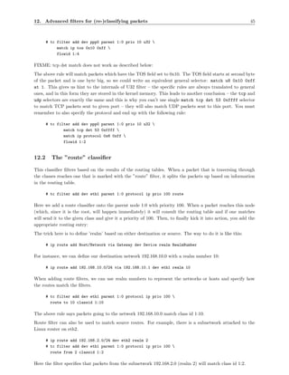 12. Advanced ﬁlters for (re-)classifying packets                                                            45



       # tc filter add dev ppp0 parent 1:0 prio 10 u32 
            match ip tos 0x10 0xff 
            flowid 1:4

FIXME: tcp dst match does not work as described below:
The above rule will match packets which have the TOS ﬁeld set to 0x10. The TOS ﬁeld starts at second byte
of the packet and is one byte big, so we could write an equivalent general selector: match u8 0x10 0xff
at 1. This gives us hint to the internals of U32 ﬁlter – the speciﬁc rules are always translated to general
ones, and in this form they are stored in the kernel memory. This leads to another conclusion – the tcp and
udp selectors are exactly the same and this is why you can’t use single match tcp dst 53 0xffff selector
to match TCP packets sent to given port – they will also match UDP packets sent to this port. You must
remember to also specify the protocol and end up with the following rule:

       # tc filter add dev ppp0 parent 1:0 prio 10 u32 
               match tcp dst 53 0xffff 
               match ip protocol 0x6 0xff 
               flowid 1:2


12.2     The ”route” classiﬁer

This classiﬁer ﬁlters based on the results of the routing tables. When a packet that is traversing through
the classes reaches one that is marked with the ”route” ﬁlter, it splits the packets up based on information
in the routing table.

       # tc filter add dev eth1 parent 1:0 protocol ip prio 100 route

Here we add a route classiﬁer onto the parent node 1:0 with priority 100. When a packet reaches this node
(which, since it is the root, will happen immediately) it will consult the routing table and if one matches
will send it to the given class and give it a priority of 100. Then, to ﬁnally kick it into action, you add the
appropriate routing entry:
The trick here is to deﬁne ’realm’ based on either destination or source. The way to do it is like this:

       # ip route add Host/Network via Gateway dev Device realm RealmNumber

For instance, we can deﬁne our destination network 192.168.10.0 with a realm number 10:

       # ip route add 192.168.10.0/24 via 192.168.10.1 dev eth1 realm 10

When adding route ﬁlters, we can use realm numbers to represent the networks or hosts and specify how
the routes match the ﬁlters.

       # tc filter add dev eth1 parent 1:0 protocol ip prio 100 
         route to 10 classid 1:10

The above rule says packets going to the network 192.168.10.0 match class id 1:10.
Route ﬁlter can also be used to match source routes. For example, there is a subnetwork attached to the
Linux router on eth2.

       # ip route add 192.168.2.0/24 dev eth2 realm 2
       # tc filter add dev eth1 parent 1:0 protocol ip prio 100 
         route from 2 classid 1:2

Here the ﬁlter speciﬁes that packets from the subnetwork 192.168.2.0 (realm 2) will match class id 1:2.
 