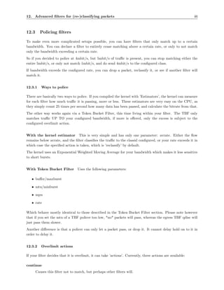 12. Advanced ﬁlters for (re-)classifying packets                                                             46



12.3     Policing ﬁlters

To make even more complicated setups possible, you can have ﬁlters that only match up to a certain
bandwidth. You can declare a ﬁlter to entirely cease matching above a certain rate, or only to not match
only the bandwidth exceeding a certain rate.
So if you decided to police at 4mbit/s, but 5mbit/s of traﬃc is present, you can stop matching either the
entire 5mbit/s, or only not match 1mbit/s, and do send 4mbit/s to the conﬁgured class.
If bandwidth exceeds the conﬁgured rate, you can drop a packet, reclassify it, or see if another ﬁlter will
match it.


12.3.1    Ways to police

There are basically two ways to police. If you compiled the kernel with ’Estimators’, the kernel can measure
for each ﬁlter how much traﬃc it is passing, more or less. These estimators are very easy on the CPU, as
they simply count 25 times per second how many data has been passed, and calculate the bitrate from that.
The other way works again via a Token Bucket Filter, this time living within your ﬁlter. The TBF only
matches traﬃc UP TO your conﬁgured bandwidth, if more is oﬀered, only the excess is subject to the
conﬁgured overlimit action.


With the kernel estimator This is very simple and has only one parameter: avrate. Either the ﬂow
remains below avrate, and the ﬁlter classiﬁes the traﬃc to the classid conﬁgured, or your rate exceeds it in
which case the speciﬁed action is taken, which is ’reclassify’ by default.
The kernel uses an Exponential Weighted Moving Average for your bandwidth which makes it less sensitive
to short bursts.


With Token Bucket Filter          Uses the following parameters:

   • buﬀer/maxburst

   • mtu/minburst

   • mpu

   • rate

Which behave mostly identical to those described in the Token Bucket Filter section. Please note however
that if you set the mtu of a TBF policer too low, *no* packets will pass, whereas the egress TBF qdisc will
just pass them slower.
Another diﬀerence is that a policer can only let a packet pass, or drop it. It cannot delay hold on to it in
order to delay it.


12.3.2    Overlimit actions

If your ﬁlter decides that it is overlimit, it can take ’actions’. Currently, three actions are available:

continue
       Causes this ﬁlter not to match, but perhaps other ﬁlters will.
 