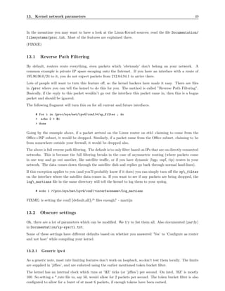 13. Kernel network parameters                                                                                 49



In the meantime you may want to have a look at the Linux-Kernel sources; read the ﬁle Documentation/
filesystems/proc.txt. Most of the features are explained there.
(FIXME)


13.1     Reverse Path Filtering

By default, routers route everything, even packets which ’obviously’ don’t belong on your network. A
common example is private IP space escaping onto the Internet. If you have an interface with a route of
195.96.96.0/24 to it, you do not expect packets from 212.64.94.1 to arrive there.
Lots of people will want to turn this feature oﬀ, so the kernel hackers have made it easy. There are ﬁles
in /proc where you can tell the kernel to do this for you. The method is called ”Reverse Path Filtering”.
Basically, if the reply to this packet wouldn’t go out the interface this packet came in, then this is a bogus
packet and should be ignored.
The following fragment will turn this on for all current and future interfaces.

       # for i in /proc/sys/net/ipv4/conf/*/rp_filter ; do
       > echo 2 > $i
       > done

Going by the example above, if a packet arrived on the Linux router on eth1 claiming to come from the
Oﬃce+ISP subnet, it would be dropped. Similarly, if a packet came from the Oﬃce subnet, claiming to be
from somewhere outside your ﬁrewall, it would be dropped also.
The above is full reverse path ﬁltering. The default is to only ﬁlter based on IPs that are on directly connected
networks. This is because the full ﬁltering breaks in the case of asymmetric routing (where packets come
in one way and go out another, like satellite traﬃc, or if you have dynamic (bgp, ospf, rip) routes in your
network. The data comes down through the satellite dish and replies go back through normal land-lines).
If this exception applies to you (and you’ll probably know if it does) you can simply turn oﬀ the rp_filter
on the interface where the satellite data comes in. If you want to see if any packets are being dropped, the
log_martians ﬁle in the same directory will tell the kernel to log them to your syslog.

       # echo 1 >/proc/sys/net/ipv4/conf/<interfacename>/log_martians

FIXME: is setting the conf/{default,all}/* ﬁles enough? - martijn


13.2     Obscure settings

Ok, there are a lot of parameters which can be modiﬁed. We try to list them all. Also documented (partly)
in Documentation/ip-sysctl.txt.
Some of these settings have diﬀerent defaults based on whether you answered ’Yes’ to ’Conﬁgure as router
and not host’ while compiling your kernel.


13.2.1    Generic ipv4

As a generic note, most rate limiting features don’t work on loopback, so don’t test them locally. The limits
are supplied in ’jiﬃes’, and are enforced using the earlier mentioned token bucket ﬁlter.
The kernel has an internal clock which runs at ’HZ’ ticks (or ’jiﬃes’) per second. On intel, ’HZ’ is mostly
100. So setting a * rate ﬁle to, say 50, would allow for 2 packets per second. The token bucket ﬁlter is also
conﬁgured to allow for a burst of at most 6 packets, if enough tokens have been earned.
 