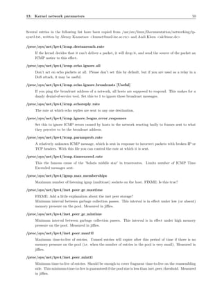 13. Kernel network parameters                                                                                50



Several entries in the following list have been copied from /usr/src/linux/Documentation/networking/ip-
sysctl.txt, written by Alexey Kuznetsov <kuznet@ms2.inr.ac.ru> and Andi Kleen <ak@muc.de>

/proc/sys/net/ipv4/icmp destunreach rate
     If the kernel decides that it can’t deliver a packet, it will drop it, and send the source of the packet an
     ICMP notice to this eﬀect.

/proc/sys/net/ipv4/icmp echo ignore all
     Don’t act on echo packets at all. Please don’t set this by default, but if you are used as a relay in a
     DoS attack, it may be useful.

/proc/sys/net/ipv4/icmp echo ignore broadcasts [Useful]
     If you ping the broadcast address of a network, all hosts are supposed to respond. This makes for a
     dandy denial-of-service tool. Set this to 1 to ignore these broadcast messages.

/proc/sys/net/ipv4/icmp echoreply rate
     The rate at which echo replies are sent to any one destination.

/proc/sys/net/ipv4/icmp ignore bogus error responses
     Set this to ignore ICMP errors caused by hosts in the network reacting badly to frames sent to what
     they perceive to be the broadcast address.

/proc/sys/net/ipv4/icmp paramprob rate
     A relatively unknown ICMP message, which is sent in response to incorrect packets with broken IP or
     TCP headers. With this ﬁle you can control the rate at which it is sent.

/proc/sys/net/ipv4/icmp timeexceed rate
     This the famous cause of the ’Solaris middle star’ in traceroutes. Limits number of ICMP Time
     Exceeded messages sent.

/proc/sys/net/ipv4/igmp max memberships
     Maximum number of listening igmp (multicast) sockets on the host. FIXME: Is this true?

/proc/sys/net/ipv4/inet peer gc maxtime
     FIXME: Add a little explanation about the inet peer storage?
     Minimum interval between garbage collection passes. This interval is in eﬀect under low (or absent)
     memory pressure on the pool. Measured in jiﬃes.

/proc/sys/net/ipv4/inet peer gc mintime
     Minimum interval between garbage collection passes. This interval is in eﬀect under high memory
     pressure on the pool. Measured in jiﬃes.

/proc/sys/net/ipv4/inet peer maxttl
     Maximum time-to-live of entries. Unused entries will expire after this period of time if there is no
     memory pressure on the pool (i.e. when the number of entries in the pool is very small). Measured in
     jiﬃes.

/proc/sys/net/ipv4/inet peer minttl
     Minimum time-to-live of entries. Should be enough to cover fragment time-to-live on the reassembling
     side. This minimum time-to-live is guaranteed if the pool size is less than inet peer threshold. Measured
     in jiﬃes.
 