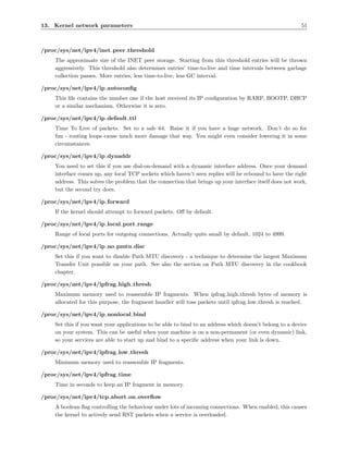 13. Kernel network parameters                                                                            51



/proc/sys/net/ipv4/inet peer threshold
    The approximate size of the INET peer storage. Starting from this threshold entries will be thrown
    aggressively. This threshold also determines entries’ time-to-live and time intervals between garbage
    collection passes. More entries, less time-to-live, less GC interval.

/proc/sys/net/ipv4/ip autoconﬁg
    This ﬁle contains the number one if the host received its IP conﬁguration by RARP, BOOTP, DHCP
    or a similar mechanism. Otherwise it is zero.

/proc/sys/net/ipv4/ip default ttl
    Time To Live of packets. Set to a safe 64. Raise it if you have a huge network. Don’t do so for
    fun - routing loops cause much more damage that way. You might even consider lowering it in some
    circumstances.

/proc/sys/net/ipv4/ip dynaddr
    You need to set this if you use dial-on-demand with a dynamic interface address. Once your demand
    interface comes up, any local TCP sockets which haven’t seen replies will be rebound to have the right
    address. This solves the problem that the connection that brings up your interface itself does not work,
    but the second try does.

/proc/sys/net/ipv4/ip forward
    If the kernel should attempt to forward packets. Oﬀ by default.

/proc/sys/net/ipv4/ip local port range
    Range of local ports for outgoing connections. Actually quite small by default, 1024 to 4999.

/proc/sys/net/ipv4/ip no pmtu disc
    Set this if you want to disable Path MTU discovery - a technique to determine the largest Maximum
    Transfer Unit possible on your path. See also the section on Path MTU discovery in the cookbook
    chapter.

/proc/sys/net/ipv4/ipfrag high thresh
    Maximum memory used to reassemble IP fragments. When ipfrag high thresh bytes of memory is
    allocated for this purpose, the fragment handler will toss packets until ipfrag low thresh is reached.

/proc/sys/net/ipv4/ip nonlocal bind
    Set this if you want your applications to be able to bind to an address which doesn’t belong to a device
    on your system. This can be useful when your machine is on a non-permanent (or even dynamic) link,
    so your services are able to start up and bind to a speciﬁc address when your link is down.

/proc/sys/net/ipv4/ipfrag low thresh
    Minimum memory used to reassemble IP fragments.

/proc/sys/net/ipv4/ipfrag time
    Time in seconds to keep an IP fragment in memory.

/proc/sys/net/ipv4/tcp abort on overﬂow
    A boolean ﬂag controlling the behaviour under lots of incoming connections. When enabled, this causes
    the kernel to actively send RST packets when a service is overloaded.
 