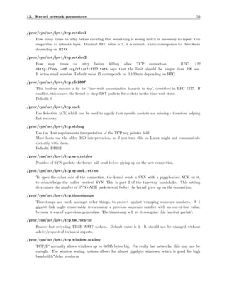13. Kernel network parameters                                                                       53



/proc/sys/net/ipv4/tcp retries1
    How many times to retry before deciding that something is wrong and it is necessary to report this
    suspection to network layer. Minimal RFC value is 3, it is default, which corresponds to 3sec-8min
    depending on RTO.

/proc/sys/net/ipv4/tcp retries2
    How may times to retry before killing alive TCP connection.                        RFC 1122
    <http://www.ietf.org/rfc/rfc1122.txt> says that the limit should be longer than 100 sec.
    It is too small number. Default value 15 corresponds to 13-30min depending on RTO.

/proc/sys/net/ipv4/tcp rfc1337
    This boolean enables a ﬁx for ’time-wait assassination hazards in tcp’, described in RFC 1337. If
    enabled, this causes the kernel to drop RST packets for sockets in the time-wait state.
    Default: 0

/proc/sys/net/ipv4/tcp sack
    Use Selective ACK which can be used to signify that speciﬁc packets are missing - therefore helping
    fast recovery.

/proc/sys/net/ipv4/tcp stdurg
    Use the Host requirements interpretation of the TCP urg pointer ﬁeld.
    Most hosts use the older BSD interpretation, so if you turn this on Linux might not communicate
    correctly with them.
    Default: FALSE

/proc/sys/net/ipv4/tcp syn retries
    Number of SYN packets the kernel will send before giving up on the new connection.

/proc/sys/net/ipv4/tcp synack retries
    To open the other side of the connection, the kernel sends a SYN with a piggybacked ACK on it,
    to acknowledge the earlier received SYN. This is part 2 of the threeway handshake. This setting
    determines the number of SYN+ACK packets sent before the kernel gives up on the connection.

/proc/sys/net/ipv4/tcp timestamps
    Timestamps are used, amongst other things, to protect against wrapping sequence numbers. A 1
    gigabit link might conceivably re-encounter a previous sequence number with an out-of-line value,
    because it was of a previous generation. The timestamp will let it recognise this ’ancient packet’.

/proc/sys/net/ipv4/tcp tw recycle
    Enable fast recycling TIME-WAIT sockets. Default value is 1. It should not be changed without
    advice/request of technical experts.

/proc/sys/net/ipv4/tcp window scaling
    TCP/IP normally allows windows up to 65535 bytes big. For really fast networks, this may not be
    enough. The window scaling options allows for almost gigabyte windows, which is good for high
    bandwidth*delay products.
 