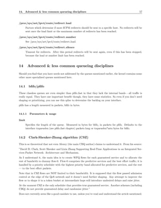 14. Advanced & less common queueing disciplines                                                            57



/proc/sys/net/ipv4/route/redirect load
        Factors which determine if more ICPM redirects should be sent to a speciﬁc host. No redirects will be
        sent once the load limit or the maximum number of redirects has been reached.

/proc/sys/net/ipv4/route/redirect number
        See /proc/sys/net/ipv4/route/redirect load.

/proc/sys/net/ipv4/route/redirect silence
        Timeout for redirects. After this period redirects will be sent again, even if this has been stopped,
        because the load or number limit has been reached.



14       Advanced & less common queueing disciplines
Should you ﬁnd that you have needs not addressed by the queues mentioned earlier, the kernel contains some
other more specialized queues mentioned here.


14.1      bﬁfo/pﬁfo

These classless queues are even simpler than pﬁfo fast in that they lack the internal bands - all traﬃc is
really equal. They have one important beneﬁt though, they have some statistics. So even if you don’t need
shaping or prioritizing, you can use this qdisc to determine the backlog on your interface.
pﬁfo has a length measured in packets, bﬁfo in bytes.


14.1.1     Parameters & usage

limit
        Speciﬁes the length of the queue. Measured in bytes for bﬁfo, in packets for pﬁfo. Defaults to the
        interface txqueuelen (see pﬁfo fast chapter) packets long or txqueuelen*mtu bytes for bﬁfo.


14.2      Clark-Shenker-Zhang algorithm (CSZ)

This is so theoretical that not even Alexey (the main CBQ author) claims to understand it. From his source:
”David D. Clark, Scott Shenker and Lixia Zhang Supporting Real-Time Applications in an Integrated Ser-
vices Packet Network: Architecture and Mechanism.
As I understand it, the main idea is to create WFQ ﬂows for each guaranteed service and to allocate the
rest of bandwith to dummy ﬂow-0. Flow-0 comprises the predictive services and the best eﬀort traﬃc; it is
handled by a priority scheduler with the highest priority band allocated for predictive services, and the rest
— to the best eﬀort packets.
Note that in CSZ ﬂows are NOT limited to their bandwidth. It is supposed that the ﬂow passed admission
control at the edge of the QoS network and it doesn’t need further shaping. Any attempt to improve the
ﬂow or to shape it to a token bucket at intermediate hops will introduce undesired delays and raise jitter.
At the moment CSZ is the only scheduler that provides true guaranteed service. Another schemes (including
CBQ) do not provide guaranteed delay and randomize jitter.”
Does not currently seem like a good canidate to use, unless you’ve read and understand the article mentioned.
 