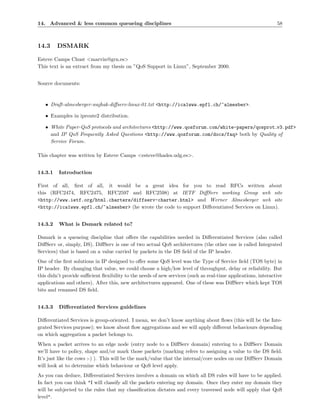 14. Advanced & less common queueing disciplines                                                               58



14.3     DSMARK

Esteve Camps Chust <marvin@grn.es>
This text is an extract from my thesis on ”QoS Support in Linux”, September 2000.


Source documents:



   • Draft-almesberger-wajhak-diﬀserv-linux-01.txt <http://ica1www.epfl.ch/~almesber>.

   • Examples in iproute2 distribution.

   • White Paper-QoS protocols and architectures <http://www.qosforum.com/white-papers/qosprot v3.pdf>
     and IP QoS Frequently Asked Questions <http://www.qosforum.com/docs/faq> both by Quality of
     Service Forum.

This chapter was written by Esteve Camps <esteve@hades.udg.es>.


14.3.1   Introduction

First of all, ﬁrst of all, it would be a great idea for you to read RFCs written about
this (RFC2474, RFC2475, RFC2597 and RFC2598) at IETF DiﬀServ working Group web site
<http://www.ietf.org/html.charters/diffserv-charter.html> and Werner Almesberger web site
<http://ica1www.epfl.ch/~almesber> (he wrote the code to support Diﬀerentiated Services on Linux).


14.3.2   What is Dsmark related to?

Dsmark is a queueing discipline that oﬀers the capabilities needed in Diﬀerentiated Services (also called
DiﬀServ or, simply, DS). DiﬀServ is one of two actual QoS architectures (the other one is called Integrated
Services) that is based on a value carried by packets in the DS ﬁeld of the IP header.
One of the ﬁrst solutions in IP designed to oﬀer some QoS level was the Type of Service ﬁeld (TOS byte) in
IP header. By changing that value, we could choose a high/low level of throughput, delay or reliability. But
this didn’t provide suﬃcient ﬂexibility to the needs of new services (such as real-time applications, interactive
applications and others). After this, new architectures appeared. One of these was DiﬀServ which kept TOS
bits and renamed DS ﬁeld.


14.3.3   Diﬀerentiated Services guidelines

Diﬀerentiated Services is group-oriented. I mean, we don’t know anything about ﬂows (this will be the Inte-
grated Services purpose); we know about ﬂow aggregations and we will apply diﬀerent behaviours depending
on which aggregation a packet belongs to.
When a packet arrives to an edge node (entry node to a DiﬀServ domain) entering to a DiﬀServ Domain
we’ll have to policy, shape and/or mark those packets (marking refers to assigning a value to the DS ﬁeld.
It’s just like the cows :-) ). This will be the mark/value that the internal/core nodes on our DiﬀServ Domain
will look at to determine which behaviour or QoS level apply.
As you can deduce, Diﬀerentiated Services involves a domain on which all DS rules will have to be applied.
In fact you can think "I will classify all the packets entering my domain. Once they enter my domain they
will be subjected to the rules that my classiﬁcation dictates and every traversed node will apply that QoS
level".
 