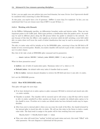 14. Advanced & less common queueing disciplines                                                             59



In fact, you can apply your own policies into your local domains, but some Service Level Agreements should
be considered when connecting to other DS domains.
At this point, you maybe have a lot of questions. DiﬀServ is more than I’ve explained. In fact, you can
understand that I can not resume more than 3 RFC’s in just 50 lines :-).


14.3.4   Working with Dsmark

As the DiﬀServ bibliography speciﬁes, we diﬀerentiate boundary nodes and interior nodes. These are two
important points in the traﬃc path. Both types perform a classiﬁcation when the packets arrive. Its result
may be used in diﬀerent places along the DS process before the packet is released to the network. It’s
just because of this that the diﬀserv code supplies an structure called sk buﬀ, including a new ﬁeld called
skb->tc index where we’ll store the result of initial classiﬁcation that may be used in several points in DS
treatment.
The skb->tc index value will be initially set by the DSMARK qdisc, retrieving it from the DS ﬁeld in IP
header of every received packet. Besides, cls tcindex classiﬁer will read all or part of skb->tcindex value and
use it to select classes.
But, ﬁrst of all, take a look at DSMARK qdisc command and its parameters:

     ... dsmark indices INDICES [ default_index DEFAULT_INDEX ] [ set_tc_index ]

What do these parameters mean?

   • indices: size of table of (mask,value) pairs. Maximum value is 2ˆn, where n>=0.

   • Default index: the default table entry index if classiﬁer ﬁnds no match.

   • Set tc index: instructs dsmark discipline to retrieve the DS ﬁeld and store it onto skb->tc index.

Let’s see the DSMARK process.


14.3.5   How SCH DSMARK works.

This qdisc will apply the next steps:

   • If we have declared set tc index option in qdisc command, DS ﬁeld is retrieved and stored onto skb-
     >tc index variable.

   • Classiﬁer is invoked. The classiﬁer will be executed and it will return a class ID that will be stored
     in skb->tc index variable.If no ﬁlter matches are found, we consider the default index option to be
     the classId to store. If neither set tc index nor default index has been declared results may be impre-
     dictibles.

   • After been sent to internal qdisc’s where you can reuse the result of the ﬁlter, the classid returned by
     the internal qdisc is stored into skb->tc index. We will use this value in the future to index a mask-
     value table. The ﬁnal result to assign to the packet will be that resulting from next operation:

           New_Ds_field = ( Old_DS_field & mask ) | value

   • Thus, new value will result from ”anding” ds ﬁeld and mask values and next, this result ”ORed” with
     value parameter. See next diagram to understand all this process:
 