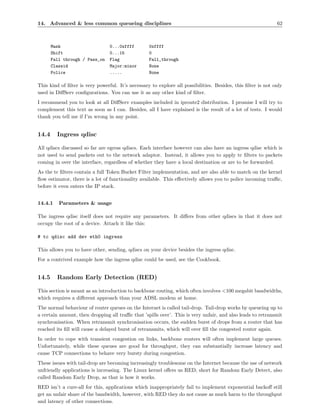 14. Advanced & less common queueing disciplines                                                               62



       Mask                      0...0xffff        0xffff
       Shift                     0...15            0
       Fall through / Pass_on    Flag              Fall_through
       Classid                   Major:minor       None
       Police                    .....             None

This kind of ﬁlter is very powerful. It’s necessary to explore all possibilities. Besides, this ﬁlter is not only
used in DiﬀServ conﬁgurations. You can use it as any other kind of ﬁlter.
I recommend you to look at all DiﬀServ examples included in iproute2 distribution. I promise I will try to
complement this text as soon as I can. Besides, all I have explained is the result of a lot of tests. I would
thank you tell me if I’m wrong in any point.


14.4     Ingress qdisc

All qdiscs discussed so far are egress qdiscs. Each interface however can also have an ingress qdisc which is
not used to send packets out to the network adaptor. Instead, it allows you to apply tc ﬁlters to packets
coming in over the interface, regardless of whether they have a local destination or are to be forwarded.
As the tc ﬁlters contain a full Token Bucket Filter implementation, and are also able to match on the kernel
ﬂow estimator, there is a lot of functionality available. This eﬀectively allows you to police incoming traﬃc,
before it even enters the IP stack.


14.4.1    Parameters & usage

The ingress qdisc itself does not require any parameters. It diﬀers from other qdiscs in that it does not
occupy the root of a device. Attach it like this:

# tc qdisc add dev eth0 ingress

This allows you to have other, sending, qdiscs on your device besides the ingress qdisc.
For a contrived example how the ingress qdisc could be used, see the Cookbook.


14.5     Random Early Detection (RED)

This section is meant as an introduction to backbone routing, which often involves <100 megabit bandwidths,
which requires a diﬀerent approach than your ADSL modem at home.
The normal behaviour of router queues on the Internet is called tail-drop. Tail-drop works by queueing up to
a certain amount, then dropping all traﬃc that ’spills over’. This is very unfair, and also leads to retransmit
synchronisation. When retransmit synchronisation occurs, the sudden burst of drops from a router that has
reached its ﬁll will cause a delayed burst of retransmits, which will over ﬁll the congested router again.
In order to cope with transient congestion on links, backbone routers will often implement large queues.
Unfortunately, while these queues are good for throughput, they can substantially increase latency and
cause TCP connections to behave very bursty during congestion.
These issues with tail-drop are becoming increasingly troublesome on the Internet because the use of network
unfriendly applications is increasing. The Linux kernel oﬀers us RED, short for Random Early Detect, also
called Random Early Drop, as that is how it works.
RED isn’t a cure-all for this, applications which inappropriately fail to implement exponential backoﬀ still
get an unfair share of the bandwidth, however, with RED they do not cause as much harm to the throughput
and latency of other connections.
 