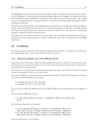 15. Cookbook                                                                                              64



The WRR qdisc distributes bandwidth between its classes using the weighted round robin scheme. That is,
like the CBQ qdisc it contains classes into which arbitrary qdiscs can be plugged. All classes which have
suﬃcient demand will get bandwidth proportional to the weights associated with the classes. The weights
can be set manually using the tc program. But they can also be made automatically decreasing for classes
transferring much data.
The qdisc has a built-in classiﬁer which assigns packets coming from or sent to diﬀerent machines to diﬀerent
classes. Either the MAC or IP and either source or destination addresses can be used. The MAC address
can only be used when the Linux box is acting as an ethernet bridge, however. The classes are automatically
assigned to machines based on the packets seen.
The qdisc can be very useful at sites such as dorms where a lot of unrelated individuals share an Internet
connection. A set of scripts setting up a relevant behavior for such a site is a central part of the WRR
distribution.



15      Cookbook
This section contains ’cookbook’ entries which may help you solve problems. A cookbook is no replacement
for understanding however, so try and comprehend what is going on.


15.1     Running multiple sites with diﬀerent SLAs

You can do this in several ways. Apache has some support for this with a module, but we’ll show how Linux
can do this for you, and do so for other services as well. These commands are stolen from a presentation by
Jamal Hadi that’s referenced below.
Let’s say we have two customers, with http, ftp and streaming audio, and we want to sell them a limited
amount of bandwidth. We do so on the server itself.
Customer A should have at most 2 megabits, customer B has paid for 5 megabits. We separate our customers
by creating virtual IP addresses on our server.

       # ip address add 188.177.166.1 dev eth0
       # ip address add 188.177.166.2 dev eth0


It is up to you to attach the diﬀerent servers to the right IP address. All popular daemons have support for
this.
We ﬁrst attach a CBQ qdisc to eth0:

       # tc qdisc add dev eth0 root handle 1: cbq bandwidth 10Mbit cell 8 avpkt 1000 
         mpu 64

We then create classes for our customers:

       # tc class add dev   eth0   parent 1:0 classid   1:1 cbq bandwidth   10Mbit rate 
         2MBit avpkt 1000   prio   5 bounded isolated   allot 1514 weight   1 maxburst 21
       # tc class add dev   eth0   parent 1:0 classid   1:2 cbq bandwidth   10Mbit rate 
         5Mbit avpkt 1000   prio   5 bounded isolated   allot 1514 weight   1 maxburst 21


Then we add ﬁlters for our two classes:
 