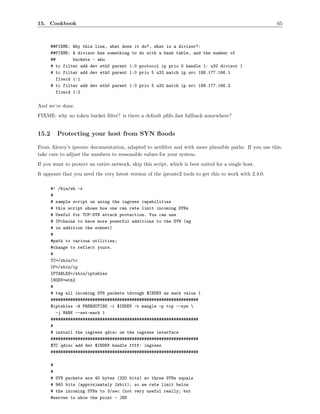 15. Cookbook                                                                                             65



       ##FIXME: Why this line, what does it do?, what is a divisor?:
       ##FIXME: A divisor has something to do with a hash table, and the number of
       ##        buckets - ahu
       # tc filter add dev eth0 parent 1:0 protocol ip prio 5 handle 1: u32 divisor 1
       # tc filter add dev eth0 parent 1:0 prio 5 u32 match ip src 188.177.166.1
          flowid 1:1
       # tc filter add dev eth0 parent 1:0 prio 5 u32 match ip src 188.177.166.2
          flowid 1:2

And we’re done.
FIXME: why no token bucket ﬁlter? is there a default pﬁfo fast fallback somewhere?


15.2     Protecting your host from SYN ﬂoods

From Alexey’s iproute documentation, adapted to netﬁlter and with more plausible paths. If you use this,
take care to adjust the numbers to reasonable values for your system.
If you want to protect an entire network, skip this script, which is best suited for a single host.
It appears that you need the very latest version of the iproute2 tools to get this to work with 2.4.0.

       #! /bin/sh -x
       #
       # sample script on using the ingress capabilities
       # this script shows how one can rate limit incoming SYNs
       # Useful for TCP-SYN attack protection. You can use
       # IPchains to have more powerful additions to the SYN (eg
       # in addition the subnet)
       #
       #path to various utilities;
       #change to reflect yours.
       #
       TC=/sbin/tc
       IP=/sbin/ip
       IPTABLES=/sbin/iptables
       INDEV=eth2
       #
       # tag all incoming SYN packets through $INDEV as mark value 1
       ############################################################
       $iptables -A PREROUTING -i $INDEV -t mangle -p tcp --syn 
         -j MARK --set-mark 1
       ############################################################
       #
       # install the ingress qdisc on the ingress interface
       ############################################################
       $TC qdisc add dev $INDEV handle ffff: ingress
       ############################################################

       #
       #
       # SYN packets are 40 bytes (320 bits) so three SYNs equals
       # 960 bits (approximately 1kbit); so we rate limit below
       # the incoming SYNs to 3/sec (not very useful really; but
       #serves to show the point - JHS
 