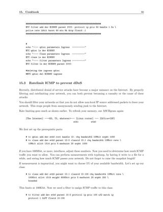 15. Cookbook                                                                                            66



       ############################################################
       $TC filter add dev $INDEV parent ffff: protocol ip prio 50 handle 1 fw 
       police rate 1kbit burst 40 mtu 9k drop flowid :1
       ############################################################



       #
       echo "---- qdisc parameters Ingress ----------"
       $TC qdisc ls dev $INDEV
       echo "---- Class parameters Ingress ----------"
       $TC class ls dev $INDEV
       echo "---- filter parameters Ingress ----------"
       $TC filter ls dev $INDEV parent ffff:

       #deleting the ingress qdisc
       #$TC qdisc del $INDEV ingress


15.3     Ratelimit ICMP to prevent dDoS

Recently, distributed denial of service attacks have become a major nuisance on the Internet. By properly
ﬁltering and ratelimiting your network, you can both prevent becoming a casualty or the cause of these
attacks.
You should ﬁlter your networks so that you do not allow non-local IP source addressed packets to leave your
network. This stops people from anonymously sending junk to the Internet.
Rate limiting goes much as shown earlier. To refresh your memory, our ASCIIgram again:

       [The Internet] ---<E3, T3, whatever>--- [Linux router] --- [Office+ISP]
                                             eth1          eth0


We ﬁrst set up the prerequisite parts:

       # tc qdisc add dev eth0 root handle 10: cbq bandwidth 10Mbit avpkt 1000
       # tc class add dev eth0 parent 10:0 classid 10:1 cbq bandwidth 10Mbit rate 
         10Mbit allot 1514 prio 5 maxburst 20 avpkt 1000


If you have 100Mbit, or more, interfaces, adjust these numbers. Now you need to determine how much ICMP
traﬃc you want to allow. You can perform measurements with tcpdump, by having it write to a ﬁle for a
while, and seeing how much ICMP passes your network. Do not forget to raise the snapshot length!
If measurement is impractical, you might want to choose 5% of your available bandwidth. Let’s set up our
class:

       # tc class add dev eth0 parent 10:1 classid 10:100 cbq bandwidth 10Mbit rate 
         100Kbit allot 1514 weight 800Kbit prio 5 maxburst 20 avpkt 250 
         bounded

This limits at 100Kbit. Now we need a ﬁlter to assign ICMP traﬃc to this class:

       # tc filter add dev eth0 parent 10:0 protocol ip prio 100 u32 match ip
         protocol 1 0xFF flowid 10:100
 