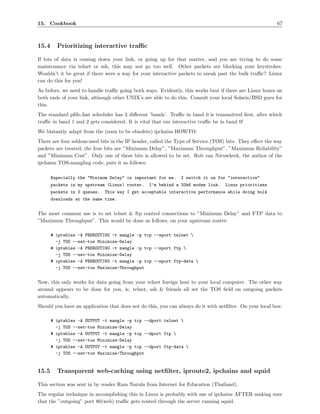 15. Cookbook                                                                                             67



15.4     Prioritizing interactive traﬃc

If lots of data is coming down your link, or going up for that matter, and you are trying to do some
maintenance via telnet or ssh, this may not go too well. Other packets are blocking your keystrokes.
Wouldn’t it be great if there were a way for your interactive packets to sneak past the bulk traﬃc? Linux
can do this for you!
As before, we need to handle traﬃc going both ways. Evidently, this works best if there are Linux boxes on
both ends of your link, although other UNIX’s are able to do this. Consult your local Solaris/BSD guru for
this.
The standard pﬁfo fast scheduler has 3 diﬀerent ’bands’. Traﬃc in band 0 is transmitted ﬁrst, after which
traﬃc in band 1 and 2 gets considered. It is vital that our interactive traﬃc be in band 0!
We blatantly adapt from the (soon to be obsolete) ipchains HOWTO:
There are four seldom-used bits in the IP header, called the Type of Service (TOS) bits. They eﬀect the way
packets are treated; the four bits are ”Minimum Delay”, ”Maximum Throughput”, ”Maximum Reliability”
and ”Minimum Cost”. Only one of these bits is allowed to be set. Rob van Nieuwkerk, the author of the
ipchains TOS-mangling code, puts it as follows:

       Especially the "Minimum Delay" is important for me.     I switch it on for "interactive"
       packets in my upstream (Linux) router.    I’m behind a 33k6 modem link.    Linux prioritizes
       packets in 3 queues.   This way I get acceptable interactive performance while doing bulk
       downloads at the same time.


The most common use is to set telnet & ftp control connections to ”Minimum Delay” and FTP data to
”Maximum Throughput”. This would be done as follows, on your upstream router:

       # iptables -A PREROUTING -t mangle -p tcp --sport telnet 
         -j TOS --set-tos Minimize-Delay
       # iptables -A PREROUTING -t mangle -p tcp --sport ftp 
         -j TOS --set-tos Minimize-Delay
       # iptables -A PREROUTING -t mangle -p tcp --sport ftp-data 
         -j TOS --set-tos Maximize-Throughput


Now, this only works for data going from your telnet foreign host to your local computer. The other way
around appears to be done for you, ie, telnet, ssh & friends all set the TOS ﬁeld on outgoing packets
automatically.
Should you have an application that does not do this, you can always do it with netﬁlter. On your local box:

       # iptables -A OUTPUT -t mangle -p tcp --dport telnet 
         -j TOS --set-tos Minimize-Delay
       # iptables -A OUTPUT -t mangle -p tcp --dport ftp 
         -j TOS --set-tos Minimize-Delay
       # iptables -A OUTPUT -t mangle -p tcp --dport ftp-data 
         -j TOS --set-tos Maximize-Throughput


15.5     Transparent web-caching using netﬁlter, iproute2, ipchains and squid

This section was sent in by reader Ram Narula from Internet for Education (Thailand).
The regular technique in accomplishing this in Linux is probably with use of ipchains AFTER making sure
that the ”outgoing” port 80(web) traﬃc gets routed through the server running squid.
 