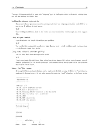 15. Cookbook                                                                                            68



There are 3 common methods to make sure ”outgoing” port 80 traﬃc gets routed to the server running squid
and 4th one is being introduced here.

Making the gateway router do it.
     If you can tell your gateway router to match packets that has outgoing destination port of 80 to be
     sent to the IP address of squid server.
     BUT
     This would put additional load on the router and some commercial routers might not even support
     this.

Using a Layer 4 switch.
     Layer 4 switches can handle this without any problem.
     BUT
     The cost for this equipment is usually very high. Typical layer 4 switch would normally cost more than
     a typical router+good linux server.

Using cache server as network’s gateway.
     You can force ALL traﬃc through cache server.
     BUT
     This is quite risky because Squid does utilize lots of cpu power which might result in slower over-all
     network performance or the server itself might crash and no one on the network will be able to access
     the Internet if that occurs.

Linux+NetFilter router.
     By using NetFilter another technique can be implemented which is using NetFilter for ”mark”ing the
     packets with destination port 80 and using iproute2 to route the ”mark”ed packets to the Squid server.

     |----------------|
     | Implementation |
     |----------------|

      Addresses used
      10.0.0.1 naret (NetFilter server)
      10.0.0.2 silom (Squid server)
      10.0.0.3 donmuang (Router connected to the Internet)
      10.0.0.4 kaosarn (other server on network)
      10.0.0.5 RAS
      10.0.0.0/24 main network
      10.0.0.0/19 total network

     |---------------|
     |Network diagram|
     |---------------|

     Internet
     |
     donmuang
     |
     ------------hub/switch----------
     |        |             |       |
     naret   silom        kaosarn RAS etc.
 