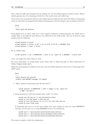 15. Cookbook                                                                                               69



First, make all traﬃc pass through naret by making sure it is the default gateway except for silom. Silom’s
default gateway has to be donmuang (10.0.0.3) or this would create web traﬃc loop.
(all servers on my network had 10.0.0.1 as the default gateway which was the former IP address of donmuang
router so what I did was changed the IP address of donmuang to 10.0.0.3 and gave naret ip address of 10.0.0.1)

      Silom
      -----
      -setup squid and ipchains


Setup Squid server on silom, make sure it does support transparent caching/proxying, the default port is
usually 3128, so all traﬃc for port 80 has to be redirected to port 3128 locally. This can be done by using
ipchains with the following:

      silom# ipchains -N allow1
      silom# ipchains -A allow1 -p TCP -s 10.0.0.0/19 -d 0/0 80 -j REDIRECT 3128
      silom# ipchains -I input -j allow1


Or, in netﬁlter lingo:

      silom# iptables -t nat -A PREROUTING -i eth0 -p tcp --dport 80 -j REDIRECT --to-port 3128

(note: you might have other entries as well)
For more information on setting Squid server please refer to Squid faq page on http://squid.nlanr.net
<http://squid.nlanr.net>).
Make sure ip forwarding is enabled on this server and the default gateway for this server is donmuang router
(NOT naret).

      Naret
      -----
      -setup iptables and iproute2
      -disable icmp REDIRECT messages (if needed)


  1. ”Mark” packets of destination port 80 with value 2


           naret# iptables -A PREROUTING -i eth0 -t mangle -p tcp --dport 80 
            -j MARK --set-mark 2

  2. Setup iproute2 so it will route packets with ”mark” 2 to silom

           naret#   echo 202 www.out >> /etc/iproute2/rt_tables
           naret#   ip rule add fwmark 2 table www.out
           naret#   ip route add default via 10.0.0.2 dev eth0 table www.out
           naret#   ip route flush cache

      If donmuang and naret is on the same subnet then naret should not send out icmp REDIRECT
      messages. In this case it is, so icmp REDIRECTs has to be disabled by:

           naret# echo 0 > /proc/sys/net/ipv4/conf/all/send_redirects
           naret# echo 0 > /proc/sys/net/ipv4/conf/default/send_redirects
           naret# echo 0 > /proc/sys/net/ipv4/conf/eth0/send_redirects


The setup is complete, check the conﬁguration
 