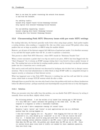 15. Cookbook                                                                                                71



       Here is run down for packet traversing the network from kaosarn
       to and from the Internet.

       For web/http traffic:
       kaosarn http request->naret->silom->donmuang->internet
       http replies from Internet->donmuang->silom->kaosarn

       For non-web/http requests(eg. telnet):
       kaosarn outgoing data->naret->donmuang->internet
       incoming data from Internet->donmuang->kaosarn


15.6     Circumventing Path MTU Discovery issues with per route MTU settings

For sending bulk data, the Internet generally works better when using larger packets. Each packet implies
a routing decision, when sending a 1 megabyte ﬁle, this can either mean around 700 packets when using
packets that are as large as possible, or 4000 if using the smallest default.
However, not all parts of the Internet support full 1460 bytes of payload per packet. It is therefore necessary
to try and ﬁnd the largest packet that will ’ﬁt’, in order to optimize a connection.
This process is called ’Path MTU Discovery’, where MTU stands for ’Maximum Transfer Unit.’
When a router encounters a packet that’s too big too send in one piece, AND it has been ﬂagged with the
”Don’t Fragment” bit, it returns an ICMP message stating that it was forced to drop a packet because of
this. The sending host acts on this hint by sending smaller packets, and by iterating it can ﬁnd the optimum
packet size for a connection over a certain path.
This used to work well until the Internet was discovered by hooligans who do their best to disrupt commu-
nications. This in turn lead administrators to either block or shape ICMP traﬃc in a misguided attempt to
improve security or robustness of their Internet service.
What has happened now is that Path MTU Discovery is working less and less well and fails for certain
routes, which leads to strange TCP/IP sessions which die after a while.
Although I have no proof for this, two sites who I used to have this problem with both run Alteon Acedirectors
before the aﬀected systems - perhaps somebody more knowledgeable can provide clues as to why this happens.


15.6.1    Solution

When you encounter sites that suﬀer from this problem, you can disable Path MTU discovery by setting it
manually. Koos van den Hout, slightly edited, writes:

       The following problem: I set the mtu/mru of my leased line running ppp to 296 because
       it’s only 33k6 and I cannot influence the queueing on the other side. At 296, the
       response to a keypress is within a reasonable timeframe.
       And, on my side I have a masqrouter running (of course) Linux.
       Recently I split ’server’ and ’router’ so most applications are run on a different
       machine than the routing happens on.
       I then had trouble logging into irc. Big panic! Some digging did find out that I got
       connected to irc, even showed up as ’connected’ on irc but I did not receive the motd
       from irc. I checked what could be wrong and noted that I already had some previous
       trouble reaching certain websites related to the MTU, since I had no trouble reaching
       them when the MTU was 1500, the problem just showed when the MTU was set to 296. Since
       irc servers block about every kind of traffic not needed for their immediate operation,
       they also block icmp.
 