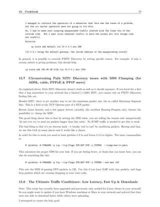 15. Cookbook                                                                                             72



       I managed to convince the operators of a webserver that this was the cause of a problem,
       but the irc server operators were not going to fix this.
       So, I had to make sure outgoing masqueraded traffic started with the lower mtu of the
       outside link. But I want local ethernet traffic to have the normal mtu (for things like
       nfs traffic).
       Solution:

           ip route add default via 10.0.0.1 mtu 296

       (10.0.0.1 being the default gateway, the inside address of the masquerading router)


In general, it is possible to override PMTU Discovery by setting speciﬁc routes. For example, if only a
certain subnet is giving problems, this should help:

       ip route add 195.96.96.0/24 via 10.0.0.1 mtu 1000


15.7     Circumventing Path MTU Discovery issues with MSS Clamping (for
         ADSL, cable, PPPoE & PPtP users)

As explained above, Path MTU Discovery doesn’t work as well as it should anymore. If you know for a fact
that a hop somewhere in your network has a limited (<1500) MTU, you cannot rely on PMTU Discovery
ﬁnding this out.
Besides MTU, there is yet another way to set the maximum packet size, the so called Maximum Segment
Size. This is a ﬁeld in the TCP Options part of a SYN packet.
Recent Linux kernels, and a few pppoe drivers (notably, the excellent Roaring Penguin one), feature the
possibility to ’clamp the MSS’.
The good thing about this is that by setting the MSS value, you are telling the remote side unequivocally
’do not ever try to send me packets bigger than this value’. No ICMP traﬃc is needed to get this to work.
The bad thing is that it’s an obvious hack - it breaks ’end to end’ by modifying packets. Having said that,
we use this trick in many places and it works like a charm.
In order for this to work you need at least iptables-1.2.1a and Linux 2.4.3 or higher. The basic commandline
is:

       # iptables -A FORWARD -p tcp --tcp-flags SYN,RST SYN -j TCPMSS      --clamp-mss-to-pmtu

This calculates the proper MSS for your link. If you are feeling brave, or think that you know best, you can
also do something like this:

       # iptables -A FORWARD -p tcp --tcp-flags SYN,RST SYN -j TCPMSS --set-mss 128


This sets the MSS of passing SYN packets to 128. Use this if you have VoIP with tiny packets, and huge
http packets which are causing chopping in your voice calls.


15.8     The Ultimate Traﬃc Conditioner: Low Latency, Fast Up & Downloads

Note: This script has recently been upgraded and previously only worked for Linux clients in your network!
So you might want to update if you have Windows machines or Macs in your network and noticed that they
were not able to download faster while others were uploading.
I attempted to create the holy grail:
 
