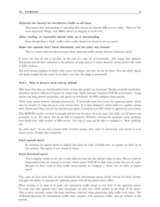 15. Cookbook                                                                                               73



Maintain low latency for interfactive traﬃc at all times
     This means that downloading or uploading ﬁles should not disturb SSH or even telnet. These are the
     most important things, even 200ms latency is sluggish to work over.

Allow ’surﬁng’ at reasonable speeds while up or downloading
     Even though http is ’bulk’ traﬃc, other traﬃc should not drown it out too much.

Make sure uploads don’t harm downloads, and the other way around
     This is a much observed phenomenon where upstream traﬃc simply destroys download speed.

It turns out that all this is possible, at the cost of a tiny bit of bandwidth. The reason that uploads,
downloads and ssh hurt eachother is the presence of large queues in many domestic access devices like cable
or DSL modems.
The next section explains in depth what causes the delays, and how we can ﬁx them. You can safely skip it
and head straight for the script if you don’t care how the magic is performed.


15.8.1   Why it doesn’t work well by default

ISPs know that they are benchmarked solely on how fast people can download. Besides available bandwidth,
download speed is inﬂuenced heavily by packet loss, which seriously hampers TCP/IP performance. Large
queues can help prevent packetloss, and speed up downloads. So ISPs conﬁgure large queues.
These large queues however damage interactivity. A keystroke must ﬁrst travel the upstream queue, which
may be seconds (!) long and go to your remote host. It is then displayed, which leads to a packet coming
back, which must then traverse the downstream queue, located at your ISP, before it appears on your screen.
This HOWTO teaches you how to mangle and process the queue in many ways, but sadly, not all queues are
accessible to us. The queue over at the ISP is completely oﬀ-limits, whereas the upstream queue probably
lives inside your cable modem or DSL device. You may or may not be able to conﬁgure it. Most probably
not.
So, what next? As we can’t control either of those queues, they must be eliminated, and moved to your
Linux router. Luckily this is possible.

Limit upload speed
     By limiting our upload speed to slightly less than the truly available rate, no queues are built up in
     our modem. The queue is now moved to Linux.

Limit download speed
     This is slightly trickier as we can’t really inﬂuence how fast the internet ships us data. We can however
     drop packets that are coming in too fast, which causes TCP/IP to slow down to just the rate we want.
     Because we don’t want to drop traﬃc unnecessarily, we conﬁgure a ’burst’ size we allow at higher
     speed.

Now, once we have done this, we have eliminated the downstream queue totally (except for short bursts),
and gain the ability to manage the upstream queue with all the power Linux oﬀers.
What remains to be done is to make sure interactive traﬃc jumps to the front of the upstream queue.
To make sure that uploads don’t hurt downloads, we also move ACK packets to the front of the queue.
This is what normally causes the huge slowdown observed when generating bulk traﬃc both ways. The
ACKnowledgements for downstream traﬃc must compete with upstream traﬃc, and get delayed in the
process.
 