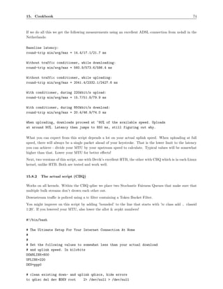 15. Cookbook                                                                                             74



If we do all this we get the following measurements using an excellent ADSL connection from xs4all in the
Netherlands:

Baseline latency:
round-trip min/avg/max = 14.4/17.1/21.7 ms

Without traffic conditioner, while downloading:
round-trip min/avg/max = 560.9/573.6/586.4 ms

Without traffic conditioner, while uploading:
round-trip min/avg/max = 2041.4/2332.1/2427.6 ms

With conditioner, during 220kbit/s upload:
round-trip min/avg/max = 15.7/51.8/79.9 ms

With conditioner, during 850kbit/s download:
round-trip min/avg/max = 20.4/46.9/74.0 ms

When uploading, downloads proceed at ~80% of the available speed. Uploads
at around 90%. Latency then jumps to 850 ms, still figuring out why.

What you can expect from this script depends a lot on your actual uplink speed. When uploading at full
speed, there will always be a single packet ahead of your keystroke. That is the lower limit to the latency
you can achieve - divide your MTU by your upstream speed to calculate. Typical values will be somewhat
higher than that. Lower your MTU for better eﬀects!
Next, two versions of this script, one with Devik’s excellent HTB, the other with CBQ which is in each Linux
kernel, unlike HTB. Both are tested and work well.


15.8.2   The actual script (CBQ)

Works on all kernels. Within the CBQ qdisc we place two Stochastic Fairness Queues that make sure that
multiple bulk streams don’t drown each other out.
Downstream traﬃc is policed using a tc ﬁlter containing a Token Bucket Filter.
You might improve on this script by adding ’bounded’ to the line that starts with ’tc class add .. classid
1:20’. If you lowered your MTU, also lower the allot & avpkt numbers!

#!/bin/bash

# The Ultimate Setup For Your Internet Connection At Home
#
#
# Set the following values to somewhat less than your actual download
# and uplink speed. In kilobits
DOWNLINK=800
UPLINK=220
DEV=ppp0

# clean existing down- and uplink qdiscs, hide errors
tc qdisc del dev $DEV root    2> /dev/null > /dev/null
 