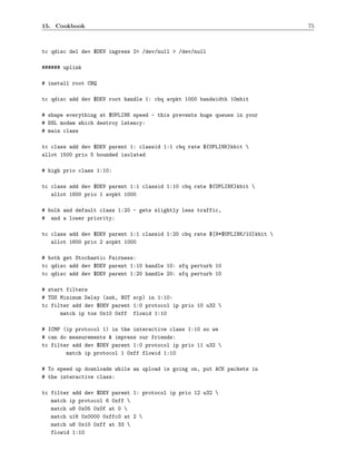 15. Cookbook                                                                   75



tc qdisc del dev $DEV ingress 2> /dev/null > /dev/null

###### uplink

# install root CBQ

tc qdisc add dev $DEV root handle 1: cbq avpkt 1000 bandwidth 10mbit

# shape everything at $UPLINK speed - this prevents huge queues in your
# DSL modem which destroy latency:
# main class

tc class add dev $DEV parent 1: classid 1:1 cbq rate ${UPLINK}kbit 
allot 1500 prio 5 bounded isolated

# high prio class 1:10:

tc class add dev $DEV parent 1:1 classid 1:10 cbq rate ${UPLINK}kbit 
   allot 1600 prio 1 avpkt 1000

# bulk and default class 1:20 - gets slightly less traffic,
# and a lower priority:

tc class add dev $DEV parent 1:1 classid 1:20 cbq rate $[9*$UPLINK/10]kbit 
   allot 1600 prio 2 avpkt 1000

# both get Stochastic Fairness:
tc qdisc add dev $DEV parent 1:10 handle 10: sfq perturb 10
tc qdisc add dev $DEV parent 1:20 handle 20: sfq perturb 10

# start filters
# TOS Minimum Delay (ssh, NOT scp) in 1:10:
tc filter add dev $DEV parent 1:0 protocol ip prio 10 u32 
      match ip tos 0x10 0xff flowid 1:10

# ICMP (ip protocol 1) in the interactive class 1:10 so we
# can do measurements & impress our friends:
tc filter add dev $DEV parent 1:0 protocol ip prio 11 u32 
        match ip protocol 1 0xff flowid 1:10

# To speed up downloads while an upload is going on, put ACK packets in
# the interactive class:

tc filter add dev $DEV parent 1: protocol ip prio 12 u32 
   match ip protocol 6 0xff 
   match u8 0x05 0x0f at 0 
   match u16 0x0000 0xffc0 at 2 
   match u8 0x10 0xff at 33 
   flowid 1:10
 
