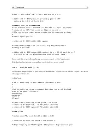 15. Cookbook                                                                                            76



# rest is ’non-interactive’ ie ’bulk’ and ends up in 1:20

tc filter add dev $DEV parent 1: protocol ip prio 13 u32 
   match ip dst 0.0.0.0/0 flowid 1:20

########## downlink #############
# slow downloads down to somewhat less than the real speed to prevent
# queuing at our ISP. Tune to see how high you can set it.
# ISPs tend to have *huge* queues to make sure big downloads are fast
#
# attach ingress policer:

tc qdisc add dev $DEV handle ffff: ingress

# filter *everything* to it (0.0.0.0/0), drop everything that’s
# coming in too fast:

tc filter add dev $DEV parent ffff: protocol ip prio 50 u32 match ip src 
   0.0.0.0/0 police rate ${DOWNLINK}kbit burst 10k drop flowid :1

If you want this script to be run by ppp on connect, copy it to /etc/ppp/ip-up.d.
If the last two lines give an error, update your tc tool to a newer version!


15.8.3   The actual script (HTB)

The following script achieves all goals using the wonderful HTB queue, see the relevant chapter. Well worth
patching your kernel for!

#!/bin/bash

# The Ultimate Setup For Your Internet Connection At Home
#
#
# Set the following values to somewhat less than your actual download
# and uplink speed. In kilobits
DOWNLINK=800
UPLINK=220
DEV=ppp0

# clean existing down- and uplink qdiscs, hide errors
tc qdisc del dev $DEV root    2> /dev/null > /dev/null
tc qdisc del dev $DEV ingress 2> /dev/null > /dev/null

###### uplink

# install root HTB, point default traffic to 1:20:

tc qdisc add dev $DEV root handle 1: htb default 20

# shape everything at $UPLINK speed - this prevents huge queues in your
 