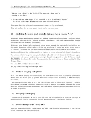 16. Building bridges, and pseudo-bridges with Proxy ARP                                                    78



# filter *everything* to it (0.0.0.0/0), drop everything that’s
# coming in too fast:

tc filter add dev $DEV parent ffff: protocol ip prio 50 u32 match ip src 
   0.0.0.0/0 police rate ${DOWNLINK}kbit burst 10k drop flowid :1

If you want this script to be run by ppp on connect, copy it to /etc/ppp/ip-up.d.
If the last two lines give an error, update your tc tool to a newer version!



16     Building bridges, and pseudo-bridges with Proxy ARP
Bridges are devices which can be installed in a network without any reconﬁguration. A network switch
is basically a many-port bridge. A bridge is often a 2-port switch. Linux does however support multiple
interfaces in a bridge, making it a true switch.
Bridges are often deployed when confronted with a broken network that needs to be ﬁxed without any
alterations. Because the bridge is a layer-2 device, one layer below IP, routers and servers are not aware of
its existence. This means that you can transparently block or modify certain packets, or do shaping.
Another good thing is that a bridge can often be replaced by a cross cable or a hub, should it break down.
The bad news is that a bridge can cause great confusion unless it is very well documented. It does not appear
in traceroutes, but somehow packets disappear or get changed from point A to point B (’this network is
HAUNTED!’). You should also wonder if an organization that ’does not want to change anything’ is doing
the right thing.
The Linux 2.4/2.5 bridge is documented on
this page < http://bridge.sourceforge.net/>.


16.1    State of bridging and iptables

As of Linux 2.4.14, bridging and iptables do not ’see’ each other without help. If you bridge packets from
eth0 to eth1, they do not ’pass’ by iptables. This means that you cannot do ﬁltering, or NAT or mangling
or whatever.
There are several projects going on to ﬁx this, the truly right one is by the author of the Linux 2.4 bridging
code, Lennert Buytenhek. He recently informed us that as of bridge-nf 0.0.2 (see the url above), the code is
stable and usable in production environments. He is now asking the kernel people if and how the patch can
be merged, stay tuned!


16.2    Bridging and shaping

This does work as advertised. Be sure to ﬁgure out which side each interface is on, otherwise you might be
shaping outbound traﬃc in your internal interface, which won’t work. Use tcpdump if needed.


16.3    Pseudo-bridges with Proxy-ARP

If you just want to implement a Pseudo-bridge, skip down a few sections to ’Implementing it’, but it is wise
to read a bit about how it works in practice.
 