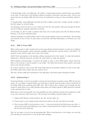 16. Building bridges, and pseudo-bridges with Proxy ARP                                                   79



A Pseudo-bridge works a bit diﬀerently. By default, a bridge passes packets unaltered from one interface
to the other. It only looks at the hardware address of packets to determine what goes where. This in turn
means that you can bridge traﬃc that Linux does not understand, as long as it has an hardware address it
does.
A ’Pseudo-bridge’ works diﬀerently and looks more like a hidden router than a bridge, but like a bridge, it
has little impact on network design.
An advantage of the fact that it is not a brige lies in the fact that packets really pass through the kernel,
and can be ﬁltered, changed, redirected or rerouted.
A real bridge can also be made to perform these feats, but it needs special code, like the Ethernet Frame
Diverter, or the above mentioned patch.
Another advantage of a pseudo-bridge is that it does not pass packets it does not understand - thus cleaning
your network of a lot of cruft. In cases where you need this cruft (like SAP packets, or Netbeui), use a real
bridge.


16.3.1   ARP & Proxy-ARP

When a host wants to talk to another host on the same physical network segment, it sends out an Address
Resolution Protocol packet, which, somewhat simpliﬁed, reads like this ’who has 10.0.0.1, tell 10.0.0.7’. In
response to this, 10.0.0.1 replies with a short ’here’ packet.
10.0.0.7 then sends packets to the hardware address mentioned in the ’here’ packet. It caches this hardware
address for a relatively long time, and after the cache expires, it reasks the question.
When building a Pseudo-bridge, we instruct the bridge to reply to these ARP packets, which causes the
hosts in the network to send its packets to the bridge. The brige then processes these packets, and sends
them to the relevant interface.
So, in short, whenever a host on one side of the bridge asks for the hardware address of a host on the other,
the bridge replies with a packet that says ’hand it to me’.
This way, all data traﬃc gets transmitted to the right place, and always passes through the bridge.


16.3.2   Implementing it

In the bad old days, it used to be possible to instruct the Linux Kernel to perform ’proxy-ARP’ for just any
subnet. So, to conﬁgure a pseudo-bridge, you would have to specify both the proper routes to both sides of
the bridge AND create matching proxy-ARP rules. This is bad in that it requires a lot of typing, but also
because it easily allows you to make mistakes which make your bridge respond to ARP queries for networks
it does not know how to route.
With Linux 2.4/2.5 (and possibly 2.2), this possibility has been withdrawn and has been replaced by a ﬂag
in the /proc directory, called ’proxy arp’. The procedure for building a pseudo-bridge is then:

  1. Assign an IP address to both interfaces, the ’left’ and the ’right’ one

  2. Create routes so your machine knows which hosts reside on the left, and which on the right

  3. Turn on proxy-ARP on both interfaces, echo 1 > /proc/sys/net/ipv4/conf/ethL/proxy arp, echo 1 >
     /proc/sys/net/ipv4/conf/ethR/proxy arp, where L and R stand for the numbers of your interfaces on
     the left and on the right side

Also, do not forget to turn on the ip forwarding ﬂag! When converting from a true bridge, you may ﬁnd
that this ﬂag was turned oﬀ as it is not needed when bridging.
 