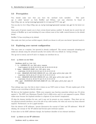 3. Introduction to iproute2                                                                              8



3.3      Prerequisites

You should make sure that you have the userland tools installed.                              This pack-
age is called ’iproute’ on both RedHat and Debian, and may otherwise                        be found at
ftp://ftp.inr.ac.ru/ip-routing/iproute2-2.2.4-now-ss??????.tar.gz".
You can also try here <ftp://ftp.inr.ac.ru/ip-routing/iproute2-current.tar.gz> for the latest ver-
sion.
Some parts of iproute require you to have certain kernel options enabled. It should also be noted that all
releases of RedHat up to and including 6.2 come without most of the traﬃc control features in the default
kernel.
RedHat 7.2 has everything in by default.
Also make sure that you have netlink support, should you choose to roll your own kernel. Iproute2 needs it.


3.4      Exploring your current conﬁguration

This may come as a surprise, but iproute2 is already conﬁgured! The current commands ifconfig and
route are already using the advanced syscalls, but mostly with very default (ie. boring) settings.
The ip tool is central, and we’ll ask it to display our interfaces for us.


3.4.1     ip shows us our links

        [ahu@home ahu]$ ip link list
        1: lo: <LOOPBACK,UP> mtu 3924 qdisc noqueue
            link/loopback 00:00:00:00:00:00 brd 00:00:00:00:00:00
        2: dummy: <BROADCAST,NOARP> mtu 1500 qdisc noop
            link/ether 00:00:00:00:00:00 brd ff:ff:ff:ff:ff:ff
        3: eth0: <BROADCAST,MULTICAST,PROMISC,UP> mtu 1400 qdisc pfifo_fast qlen 100
            link/ether 48:54:e8:2a:47:16 brd ff:ff:ff:ff:ff:ff
        4: eth1: <BROADCAST,MULTICAST,PROMISC,UP> mtu 1500 qdisc pfifo_fast qlen 100
            link/ether 00:e0:4c:39:24:78 brd ff:ff:ff:ff:ff:ff
        3764: ppp0: <POINTOPOINT,MULTICAST,NOARP,UP> mtu 1492 qdisc pfifo_fast qlen 10
            link/ppp


Your mileage may vary, but this is what it shows on my NAT router at home. I’ll only explain part of the
output as not everything is directly relevant.
We ﬁrst see the loopback interface. While your computer may function somewhat without one, I’d advise
against it. The MTU size (Maximum Transfer Unit) is 3924 octets, and it is not supposed to queue. Which
makes sense because the loopback interface is a ﬁgment of your kernel’s imagination.
I’ll skip the dummy interface for now, and it may not be present on your computer. Then there are my
two physical network interfaces, one at the side of my cable modem, the other one serves my home ethernet
segment. Furthermore, we see a ppp0 interface.
Note the absence of IP addresses. iproute disconnects the concept of ’links’ and ’IP addresses’. With IP
aliasing, the concept of ’the’ IP address had become quite irrelevant anyhow.
It does show us the MAC addresses though, the hardware identiﬁer of our ethernet interfaces.


3.4.2     ip shows us our IP addresses

        [ahu@home ahu]$ ip address show
 