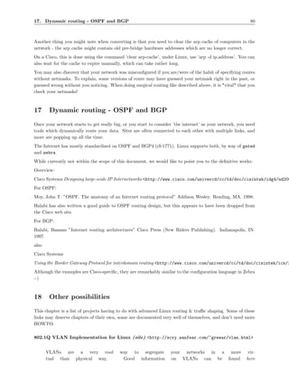 17. Dynamic routing - OSPF and BGP                                                                        80



Another thing you might note when converting is that you need to clear the arp cache of computers in the
network - the arp cache might contain old pre-bridge hardware addresses which are no longer correct.
On a Cisco, this is done using the command ’clear arp-cache’, under Linux, use ’arp -d ip.address’. You can
also wait for the cache to expire manually, which can take rather long.
You may also discover that your network was misconﬁgured if you are/were of the habit of specifying routes
without netmasks. To explain, some versions of route may have guessed your netmask right in the past, or
guessed wrong without you noticing. When doing surgical routing like described above, it is *vital* that you
check your netmasks!



17      Dynamic routing - OSPF and BGP
Once your network starts to get really big, or you start to consider ’the internet’ as your network, you need
tools which dynamically route your data. Sites are often connected to each other with multiple links, and
more are popping up all the time.
The Internet has mostly standardised on OSPF and BGP4 (rfc1771). Linux supports both, by way of gated
and zebra
While currently not within the scope of this document, we would like to point you to the deﬁnitive works:
Overview:
Cisco Systems Designing large-scale IP Internetworks <http://www.cisco.com/univercd/cc/td/doc/cisintwk/idg4/nd200
For OSPF:
Moy, John T. ”OSPF. The anatomy of an Internet routing protocol” Addison Wesley. Reading, MA. 1998.
Halabi has also written a good guide to OSPF routing design, but this appears to have been dropped from
the Cisco web site.
For BGP:
Halabi, Bassam ”Internet routing architectures” Cisco Press (New Riders Publishing). Indianapolis, IN.
1997.
also
Cisco Systems
Using the Border Gateway Protocol for interdomain routing <http://www.cisco.com/univercd/cc/td/doc/cisintwk/ics/i
Although the examples are Cisco-speciﬁc, they are remarkably similar to the conﬁguration language in Zebra
:-)



18      Other possibilities
This chapter is a list of projects having to do with advanced Linux routing & traﬃc shaping. Some of these
links may deserve chapters of their own, some are documented very well of themselves, and don’t need more
HOWTO.

802.1Q VLAN Implementation for Linux (site) <http://scry.wanfear.com/~greear/vlan.html>


       VLANs are a very cool              way to segregate         your networks in a more               vir-
       tual than physical way.             Good information        on VLANs can be found                here
 