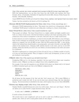 18. Other possibilities                                                                                 81



    <ftp://ftp.netlab.ohio-state.edu/pub/jain/courses/cis788-97/virtual lans/index.htm>.
    With this implementation, you can have your Linux box talk VLANs with machines like Cisco
    Catalyst, 3Com: {Corebuilder, Netbuilder II, SuperStack II switch 630}, Extreme Ntwks Summit 48,
    Foundry: {ServerIronXL, FastIron}.
    A great HOWTO about VLANs can be found here <http://scry.wanfear.com/~greear/vlan/cisco howto.html>.
    Update: has been included in the kernel as of 2.4.14 (perhaps 13).

Alternate 802.1Q VLAN Implementation for Linux (site) <http://vlan.sourceforge.net >
    Alternative VLAN implementation for linux. This project was started out of disagreement with the
    ’established’ VLAN project’s architecture and coding style, resulting in a cleaner overall design.

Linux Virtual Server (site) <http://www.LinuxVirtualServer.org/>
    These people are brilliant. The Linux Virtual Server is a highly scalable and highly available server
    built on a cluster of real servers, with the load balancer running on the Linux operating system. The
    architecture of the cluster is transparent to end users. End users only see a single virtual server.
    In short whatever you need to loadbalance, at whatever level of traﬃc, LVS will have a way of doing it.
    Some of their techniques are positively evil! For example, they let several machines have the same IP
    address on a segment, but turn oﬀ ARP on them. Only the LVS machine does ARP - it then decides
    which of the backend hosts should handle an incoming packet, and sends it directly to the right MAC
    address of the backend server. Outgoing traﬃc will ﬂow directly to the router, and not via the LVS
    machine, which does therefor not need to see your 5Gbit/s of content ﬂowing to the world, and cannot
    be a bottleneck.
    The LVS is implemented as a kernel patch in Linux 2.0 and 2.2, but as a Netﬁlter module in 2.4/2.5,
    so it does not need kernel patches! Their 2.4 support is still in early development, so beat on it and
    give feedback or send patches.

CBQ.init (site) <ftp://ftp.equinox.gu.net/pub/linux/cbq/>
    Conﬁguring CBQ can be a bit daunting, especially if all you want to do is shape some computers
    behind a router. CBQ.init can help you conﬁgure Linux with a simpliﬁed syntax.
    For example, if you want all computers in your 192.168.1.0/24 subnet (on 10mbit eth1) to be limited
    to 28kbit/s download speed, put this in the CBQ.init conﬁguration ﬁle:

         DEVICE=eth1,10Mbit,1Mbit
         RATE=28Kbit
         WEIGHT=2Kbit
         PRIO=5
         RULE=192.168.1.0/24

    By all means use this program if the ’how and why’ don’t interest you. We’re using CBQ.init in
    production and it works very well. It can even do some more advanced things, like time dependent
    shaping. The documentation is embedded in the script, which explains why you can’t ﬁnd a README.

Chronox easy shaping scripts (site) <http://www.chronox.de>
    Stephan Mueller (smueller@chronox.de) wrote two useful scripts, ’limit.conn’ and ’shaper’. The ﬁrst
    one allows you to easily throttle a single download session, like this:

         # limit.conn -s SERVERIP -p SERVERPORT -l LIMIT

    It works on Linux 2.2 and 2.4/2.5.
    The second script is more complicated, and can be used to make lots of diﬀerent queues based on
    iptables rules, which are used to mark packets which are then shaped.
 