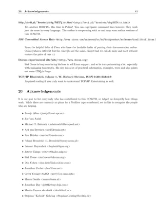 20. Acknowledgements                                                                                        83



http://ceti.pl/˜kravietz/cbq/NET4 tc.html <http://ceti.pl/~kravietz/cbq/NET4 tc.html>
     Yet another HOWTO, this time in Polish! You can copy/paste command lines however, they work
     just the same in every language. The author is cooperating with us and may soon author sections of
     this HOWTO.

IOS Committed Access Rate <http://www.cisco.com/univercd/cc/td/doc/product/software/ios111/cc111/car.h


     From the helpful folks of Cisco who have the laudable habit of putting their documentation online.
     Cisco syntax is diﬀerent but the concepts are the same, except that we can do more and do it without
     routers the price of cars :-)

Docum experimental site(site) <http://www.docum.org>
     Stef Coene is busy convincing his boss to sell Linux support, and so he is experimenting a lot, especially
     with managing bandwidth. His site has a lot of practical information, examples, tests and also points
     out some CBQ/tc bugs.

TCP/IP Illustrated, volume 1, W. Richard Stevens, ISBN 0-201-63346-9
     Required reading if you truly want to understand TCP/IP. Entertaining as well.



20     Acknowledgements
It is our goal to list everybody who has contributed to this HOWTO, or helped us demystify how things
work. While there are currently no plans for a Netﬁlter type scoreboard, we do like to recognise the people
who are helping.

   • Juanjo Alins <juanjo%mat.upc.es>

   • Joe Van Andel

   • Michael T. Babcock <mbabcock@ﬁbrespeed.net>

   • Ard van Breemen <ard%kwaak.net>

   • Ron Brinker <service%emcis.com>

   • ?ukasz Bromirski <L.Bromirski@prosys.com.pl>

   • Lennert Buytenhek <buytenh@gnu.org>

   • Esteve Camps <esteve@hades.udg.es>

   • Stef Coene <stef.coene@docum.org>

   • Don Cohen <don-lartc%isis.cs3-inc.com>

   • Jonathan Corbet <lwn%lwn.net>

   • Gerry Creager N5JXS <gerry%cs.tamu.edu>

   • Marco Davids <marco@sara.nl>

   • Jonathan Day <jd9812@my-deja.com>

   • Martin Devera aka devik <devik@cdi.cz>

   • Stephan ”Kobold” Gehring <Stephan.Gehring@bechtle.de>
 