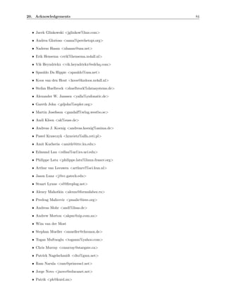 20. Acknowledgements                                 84



  • Jacek Glinkowski <jglinkow%hns.com>

  • Andrea Glorioso <sama%perchetopi.org>

  • Nadeem Hasan <nhasan@usa.net>

  • Erik Hensema <erik%hensema.xs4all.nl>

  • Vik Heyndrickx <vik.heyndrickx@edchq.com>

  • Spauldo Da Hippie <spauldo%usa.net>

  • Koos van den Hout <koos@kzdoos.xs4all.nl>

  • Stefan Huelbrock <shuelbrock%datasystems.de>

  • Alexander W. Janssen <yalla%ynfonatic.de>

  • Gareth John <gdjohn%zepler.org>

  • Martin Josefsson <gandalf%wlug.westbo.se>

  • Andi Kleen <ak%suse.de>

  • Andreas J. Koenig <andreas.koenig%anima.de>

  • Pawel Krawczyk <kravietz%alfa.ceti.pl>

  • Amit Kucheria <amitk@ittc.ku.edu>

  • Edmund Lau <edlau%ucf.ics.uci.edu>

  • Philippe Latu <philippe.latu%linux-france.org>

  • Arthur van Leeuwen <arthurvl%sci.kun.nl>

  • Jason Lunz <j@cc.gatech.edu>

  • Stuart Lynne <sl@ﬁreplug.net>

  • Alexey Mahotkin <alexm@formulabez.ru>

  • Predrag Malicevic <pmalic@ieee.org>

  • Andreas Mohr <andi%lisas.de>

  • Andrew Morton <akpm@zip.com.au>

  • Wim van der Most

  • Stephan Mueller <smueller@chronox.de>

  • Togan Muftuoglu <toganm%yahoo.com>

  • Chris Murray <cmurray@stargate.ca>

  • Patrick Nagelschmidt <dto%gmx.net>

  • Ram Narula <ram@princess1.net>

  • Jorge Novo <jnovo@educanet.net>

  • Patrik <ph@kurd.nu>
 