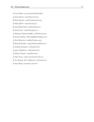 20. Acknowledgements                               85



  • Lutz Preßler <Lutz.Pressler%SerNet.DE>

  • Jason Pyeron <jason%pyeron.com>

  • Rusty Russell <rusty%rustcorp.com.au>

  • Mihai RUSU <dizzy%roedu.net>

  • Jamal Hadi Salim <hadi%cyberus.ca>

  • David Sauer <davids%penguin.cz>

  • Sheharyar Suleman Shaikh <sss23@drexel.edu>

  • Stewart Shields <MourningBlade%bigfoot.com>

  • Nick Silberstein <nhsilber%yahoo.com>

  • Konrads Smelkov <konrads@interbaltika.com>

  • Andreas Steinmetz <ast%domdv.de>

  • Jason Tackaberry <tack@linux.com>

  • Charles Tassell <ctassell%isn.net>

  • Glen Turner <glen.turner%aarnet.edu.au>

  • Tea Sponsor: Eric Veldhuyzen <eric%terra.nu>

  • Song Wang <wsong@ece.uci.edu>
 