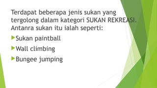Terdapat beberapa jenis sukan yang
tergolong dalam kategori SUKAN REKREASI.
Antanra sukan itu ialah seperti:
Sukan   paintball
Wall   climbing
Bungee   jumping
 