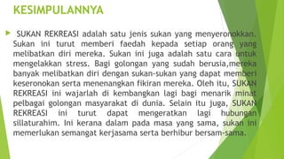 KESIMPULANNYA
    SUKAN REKREASI adalah satu jenis sukan yang menyeronokkan.
    Sukan ini turut memberi faedah kepada setiap orang yang
    melibatkan diri mereka. Sukan ini juga adalah satu cara untuk
    mengelakkan stress. Bagi golongan yang sudah berusia,mereka
    banyak melibatkan diri dengan sukan-sukan yang dapat memberi
    keseronokan serta menenangkan fikiran mereka. Oleh itu, SUKAN
    REKREASI ini wajarlah di kembangkan lagi bagi menarik minat
    pelbagai golongan masyarakat di dunia. Selain itu juga, SUKAN
    REKREASI ini turut dapat mengeratkan lagi hubungan
    sillaturahim. Ini kerana dalam pada masa yang sama, sukan ini
    memerlukan semangat kerjasama serta berhibur bersam-sama.
 
