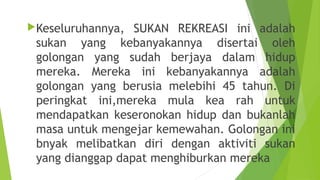 Keseluruhannya,  SUKAN REKREASI ini adalah
 sukan yang kebanyakannya disertai oleh
 golongan yang sudah berjaya dalam hidup
 mereka. Mereka ini kebanyakannya adalah
 golongan yang berusia melebihi 45 tahun. Di
 peringkat ini,mereka mula kea rah untuk
 mendapatkan keseronokan hidup dan bukanlah
 masa untuk mengejar kemewahan. Golongan ini
 bnyak melibatkan diri dengan aktiviti sukan
 yang dianggap dapat menghiburkan mereka
 