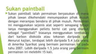 Sukan paintball
 Sukanpaintball ialah permainan berpasukan di mana
 pihak lawan dikehendaki menumpaskan pihak musuh
 dengan merampas bendera di pihak musuh. Permainan
 ini menggunakan sejenis alat seperti senapang tetapi
 ianya menggunakan pellets berisi cat yang disebut
 sebagai “paintball” biasanya menggunakan tembakan
 dari karbon dioksida atau tekanan daripada gas.
 Menurut kajian, terdapat lebih daripada 5.4 juta orang
 di Amerika Syarikat yang bermain permainan ini pada
 tahu 2007. Lebih daripada 1.5 juta orang yang bermain
 permainan ini melebihi 15 kali.
 