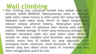 
    Wall climbingtembok batu adalah salah satu
    Wall climbing atau memanjat
    daripada SUKAN REKREASI. Kebanyakannya sukan ini dilakukan
    pada waktu malam kerana ia lebih santai dan selesa berbanding
    dilakukan pada waktu siang. Aktivit ini dapat mengurangkan
    tekanan selepas seharian bekerja. Kebanyakan pusat yang
    menyediakan sukan ini selalunya akan ditutup pada pukul 12
    malam. Tembok setinggi 15 meter yang mempunya pelbagai jenis
    halangan merupakan salah satu ujian dalam sukan memanjat
    tembok ini. Ianya mengikut gred kesusahan yang dikategorikan
    melalui warna batu di tembok itu yang digunakan untuk
    memegang ketika memanjat. Gred kesusahan 4C sesuai untuk
    mereka yang baru dalam arena sukan ini manakala bagi yang
    mahir menggunakan gred 6 ke atas.
 