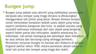 Bungee jump
 Bungee  jump adalah satu aktiviti yang melibatkan penerjunan
 daripada satu tempat yang tinggi dimana ia dihubungkan
 menggunakan tali pintal yang besar. Binaan dimana tempat
 untuk memulakan lompatan adalah suatu objek yang tetap
 seperti jambatan,bangunan dan kren. Ia adalah sesuatu yang
 mustahil sekiranya melompat dari satu objek yang bergerak
 seperti belon panas dan helicopter. Apabila seseorang itu
 melompat, tali pintal menegang dan pelompat akan melantun
 ke atas semula dan berulang-ulang sehingga berhenti.
 Permainan terjunan bungee ini berasal dari Dialects di selatan
 England sekitar tahun 1930. Antara peralatan dalam sukan ini
 ialah tali pintal dan tempat yang tinggi dan stabil.
 