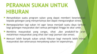 PERANAN SUKAN UNTUK
    HIBURAN
   Menyediakan suatu program sukan yang dapat memberi keseronokan
    kepada golongan yang menyertainya dan dapat mengurangkan stress.
   Mempopularkan lagi sukan ini agar ianya menjadi suatu daya tarikan
    bagi golongan masyarakat dari semua peringkat hingga ke akar umbi.
   Membina masyarakat yang cergas, sihat ,dan produktif ke arah
    melahirkan masyarakat yang sihat dari segi jasmani dan emosi.
   Mencari lebih banyak sukan untuk hiburan bagi menarik lebih minat
    masyarakat dan seterusnya menyokong sukan ini sepenuhnya.
 