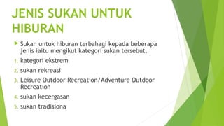  
JENIS SUKAN UNTUK
HIBURAN
        Sukan untuk hiburan terbahagi kepada beberapa
         jenis iaitu mengikut kategori sukan tersebut.
    1.   kategori ekstrem
    2.   sukan rekreasi
    3.   Leisure Outdoor Recreation/Adventure Outdoor
         Recreation
    4.   sukan kecergasan
    5.   sukan tradisiona
 