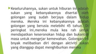 Keseluruhannya, sukan untuk hiburan ini adalah
 sukan yang kebanyakannya disertai oleh
 golongan yang sudah berjaya dalam hidup
 mereka. Mereka ini kebanyakannya adalah
 golongan yang berusia melebihi 45 tahun. Di
 peringkat ini,mereka mula kea rah untuk
 mendapatkan keseronokan hidup dan bukanlah
 masa untuk mengejar kemewahan. Golongan ini
 bnyak melibatkan diri dengan aktiviti sukan
 yang dianggap dapat menghiburkan mereka
 