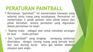 PERATURAN PAINTBALL
 Permainan    “paintball” ini memerlukan kawasan yang
    selamat serta ruang yang secukupnya. Permainan ini
    memerlukan 2 pihak pemain iaitu pihak lawan dan
    pihak bertahan. Antara peralatan yang digunakan
    dalam permainan ini ialah:
    Topeng muka – sebagai alat untuk menahan serangan
    ke atas   muka pemain
    Set “paintball” yang lengkap – senapang selalunya
    disertakan dengan corong tuang yang bersaiz kecil
    dan alat dorong kerja iaitu gas karbon dioksida
    ataupun pam angin.
 