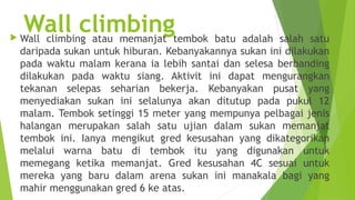 
    Wall climbingtembok batu adalah salah satu
    Wall climbing atau memanjat
    daripada sukan untuk hiburan. Kebanyakannya sukan ini dilakukan
    pada waktu malam kerana ia lebih santai dan selesa berbanding
    dilakukan pada waktu siang. Aktivit ini dapat mengurangkan
    tekanan selepas seharian bekerja. Kebanyakan pusat yang
    menyediakan sukan ini selalunya akan ditutup pada pukul 12
    malam. Tembok setinggi 15 meter yang mempunya pelbagai jenis
    halangan merupakan salah satu ujian dalam sukan memanjat
    tembok ini. Ianya mengikut gred kesusahan yang dikategorikan
    melalui warna batu di tembok itu yang digunakan untuk
    memegang ketika memanjat. Gred kesusahan 4C sesuai untuk
    mereka yang baru dalam arena sukan ini manakala bagi yang
    mahir menggunakan gred 6 ke atas.
 