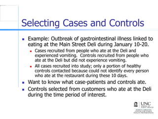 Selecting Cases and Controls
 Example: Outbreak of gastrointestinal illness linked to
eating at the Main Street Deli during January 10-20.
 Cases recruited from people who ate at the Deli and
experienced vomiting. Controls recruited from people who
ate at the Deli but did not experience vomiting.
 All cases recruited into study; only a portion of healthy
controls contacted because could not identify every person
who ate at the restaurant during these 10 days.
 Want to know what case-patients and controls ate.
 Controls selected from customers who ate at the Deli
during the time period of interest.
 