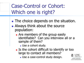 Case-Control or Cohort:
Which one is right?
 The choice depends on the situation.
 Always think about the source
population:
 Are members of the group easily
identifiable? Can you interview all or a
sample of them?
 Use a cohort study.
 Is the cohort difficult to identify or too
large to contact all members?
 Use a case-control study design.
 