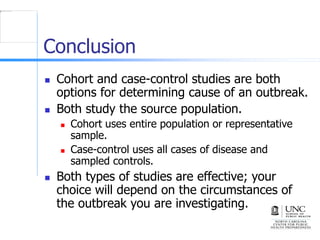 Conclusion
 Cohort and case-control studies are both
options for determining cause of an outbreak.
 Both study the source population.
 Cohort uses entire population or representative
sample.
 Case-control uses all cases of disease and
sampled controls.
 Both types of studies are effective; your
choice will depend on the circumstances of
the outbreak you are investigating.
 