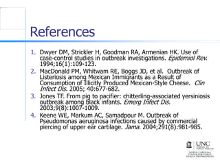 References
1. Dwyer DM, Strickler H, Goodman RA, Armenian HK. Use of
case-control studies in outbreak investigations. Epidemiol Rev.
1994;16(1):109-123.
2. MacDonald PM, Whitwam RE, Boggs JD, et al. Outbreak of
Listeriosis among Mexican Immigrants as a Result of
Consumption of Illicitly Produced Mexican-Style Cheese. Clin
Infect Dis. 2005; 40:677-682.
3. Jones TF. From pig to pacifier: chitterling-associated yersiniosis
outbreak among black infants. Emerg Infect Dis.
2003;9(8):1007-1009.
4. Keene WE, Markum AC, Samadpour M. Outbreak of
Pseudomonas aeruginosa infections caused by commercial
piercing of upper ear cartilage. Jama. 2004;291(8):981-985.
 