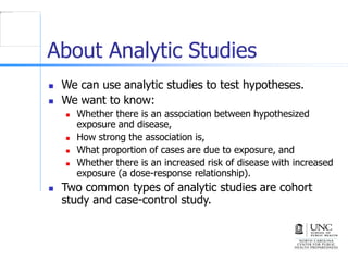 About Analytic Studies
 We can use analytic studies to test hypotheses.
 We want to know:
 Whether there is an association between hypothesized
exposure and disease,
 How strong the association is,
 What proportion of cases are due to exposure, and
 Whether there is an increased risk of disease with increased
exposure (a dose-response relationship).
 Two common types of analytic studies are cohort
study and case-control study.
 