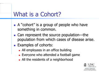 What is a Cohort?
 A “cohort” is a group of people who have
something in common.
 Can represent the source population—the
population from which cases of disease arise.
 Examples of cohorts:
 All employees in an office building
 Everyone who attended a football game
 All the residents of a neighborhood
 