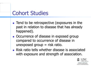Cohort Studies
 Tend to be retrospective (exposures in the
past in relation to disease that has already
happened).
 Occurrence of disease in exposed group
compared to occurrence of disease in
unexposed group = risk ratio.
 Risk ratio tells whether disease is associated
with exposure and strength of association.
 