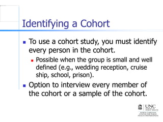 Identifying a Cohort
 To use a cohort study, you must identify
every person in the cohort.
 Possible when the group is small and well
defined (e.g., wedding reception, cruise
ship, school, prison).
 Option to interview every member of
the cohort or a sample of the cohort.
 