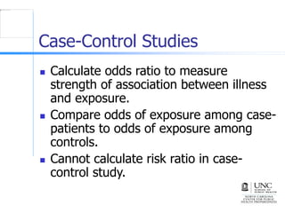 Case-Control Studies
 Calculate odds ratio to measure
strength of association between illness
and exposure.
 Compare odds of exposure among case-
patients to odds of exposure among
controls.
 Cannot calculate risk ratio in case-
control study.
 